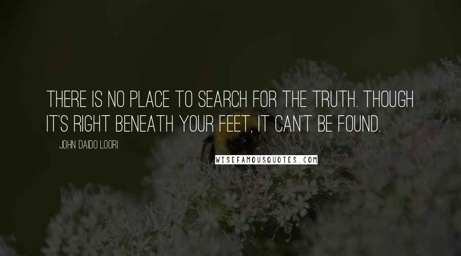 John Daido Loori Quotes: There is no place to search for the truth. Though it's right beneath your feet, it can't be found.