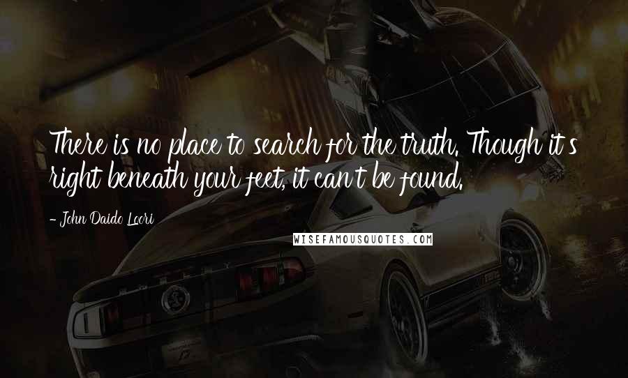 John Daido Loori Quotes: There is no place to search for the truth. Though it's right beneath your feet, it can't be found.