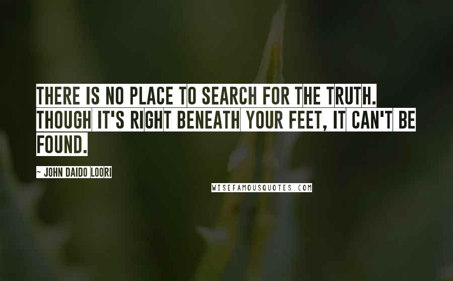 John Daido Loori Quotes: There is no place to search for the truth. Though it's right beneath your feet, it can't be found.
