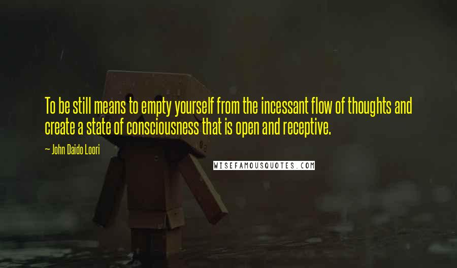 John Daido Loori Quotes: To be still means to empty yourself from the incessant flow of thoughts and create a state of consciousness that is open and receptive.