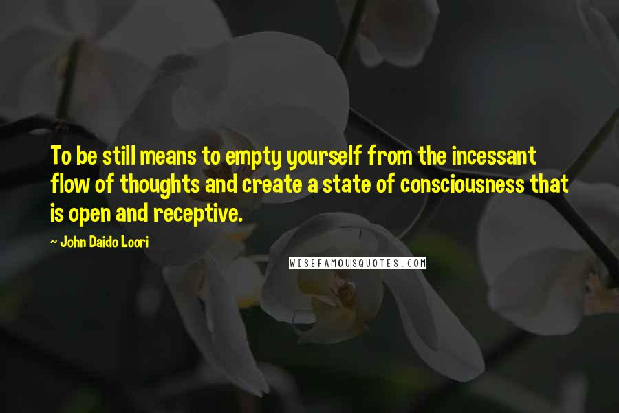 John Daido Loori Quotes: To be still means to empty yourself from the incessant flow of thoughts and create a state of consciousness that is open and receptive.