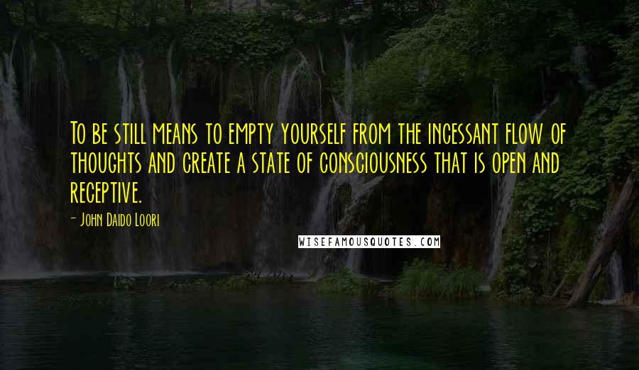 John Daido Loori Quotes: To be still means to empty yourself from the incessant flow of thoughts and create a state of consciousness that is open and receptive.