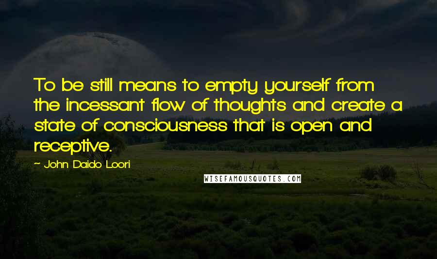 John Daido Loori Quotes: To be still means to empty yourself from the incessant flow of thoughts and create a state of consciousness that is open and receptive.