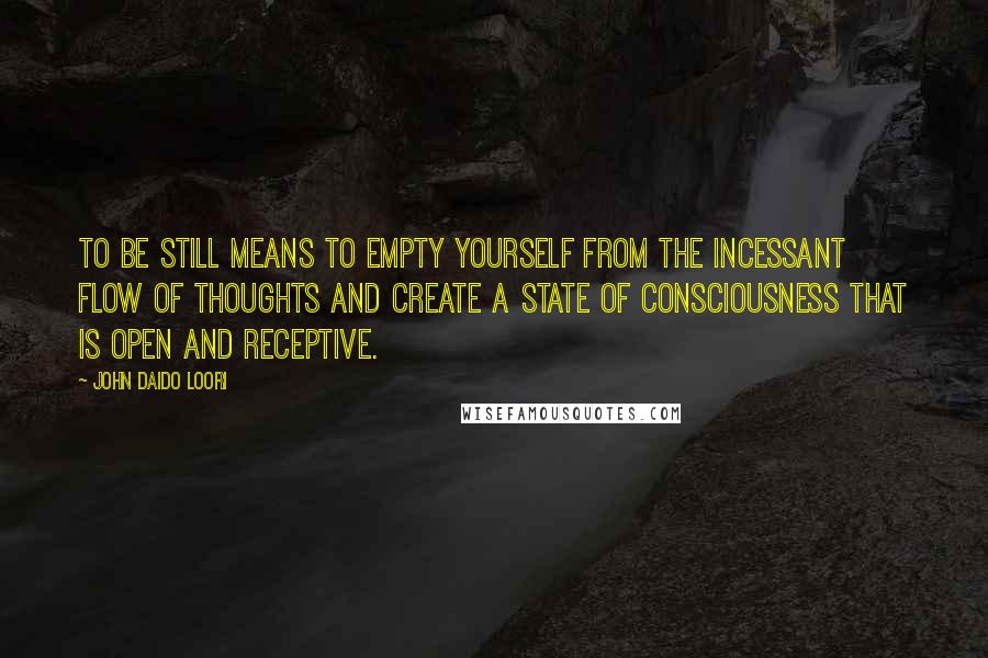 John Daido Loori Quotes: To be still means to empty yourself from the incessant flow of thoughts and create a state of consciousness that is open and receptive.