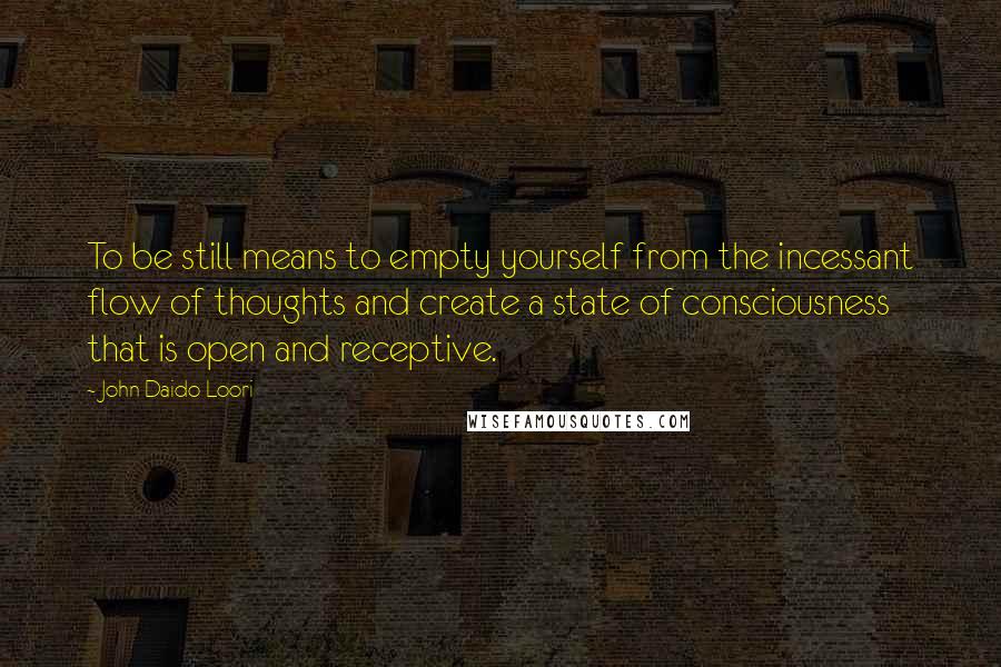 John Daido Loori Quotes: To be still means to empty yourself from the incessant flow of thoughts and create a state of consciousness that is open and receptive.