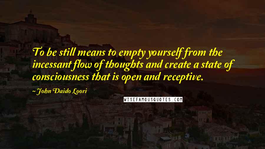 John Daido Loori Quotes: To be still means to empty yourself from the incessant flow of thoughts and create a state of consciousness that is open and receptive.