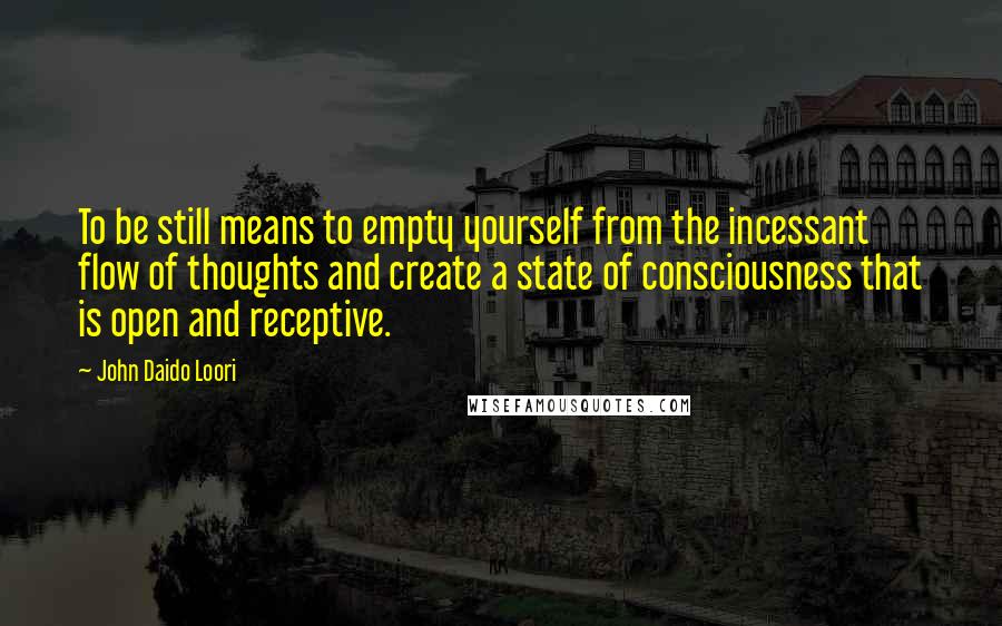 John Daido Loori Quotes: To be still means to empty yourself from the incessant flow of thoughts and create a state of consciousness that is open and receptive.