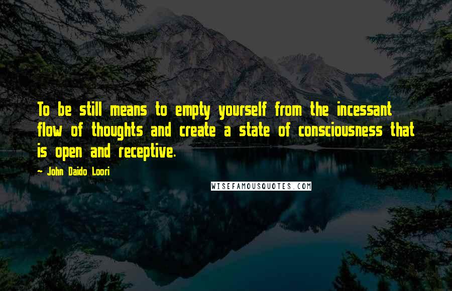 John Daido Loori Quotes: To be still means to empty yourself from the incessant flow of thoughts and create a state of consciousness that is open and receptive.