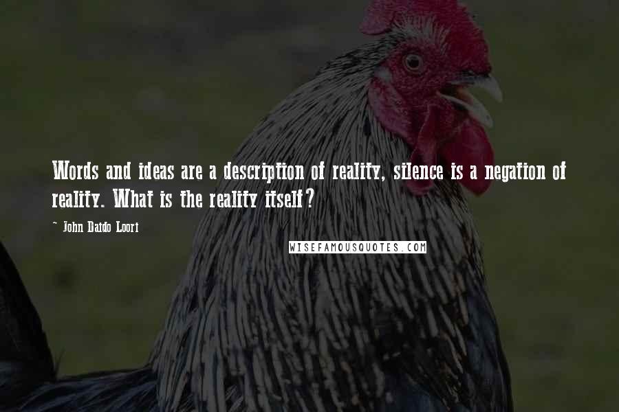 John Daido Loori Quotes: Words and ideas are a description of reality, silence is a negation of reality. What is the reality itself?