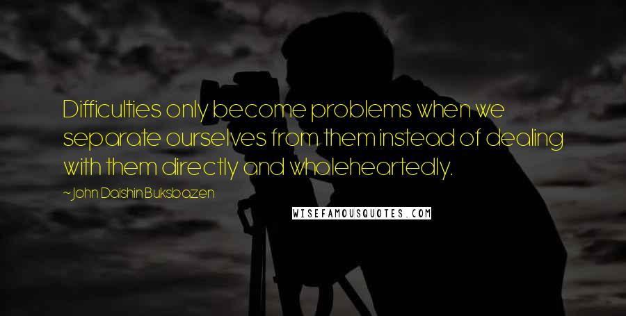 John Daishin Buksbazen Quotes: Difficulties only become problems when we separate ourselves from them instead of dealing with them directly and wholeheartedly.