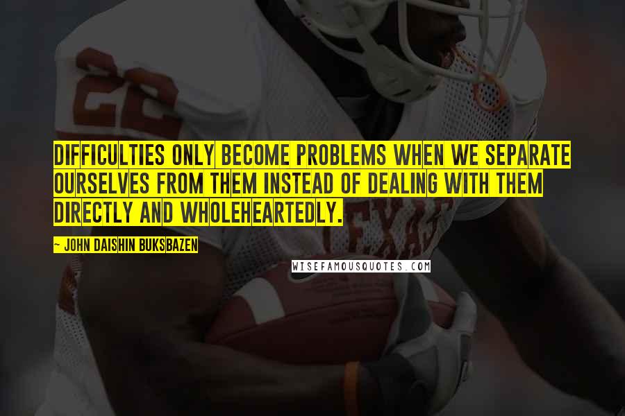 John Daishin Buksbazen Quotes: Difficulties only become problems when we separate ourselves from them instead of dealing with them directly and wholeheartedly.