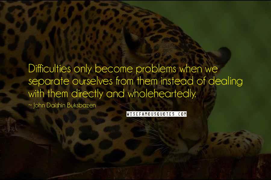 John Daishin Buksbazen Quotes: Difficulties only become problems when we separate ourselves from them instead of dealing with them directly and wholeheartedly.