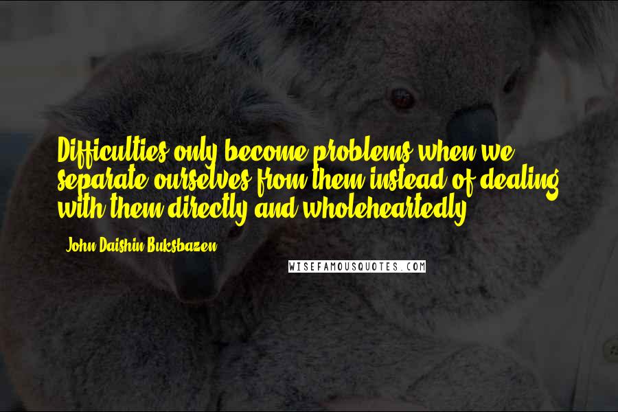 John Daishin Buksbazen Quotes: Difficulties only become problems when we separate ourselves from them instead of dealing with them directly and wholeheartedly.