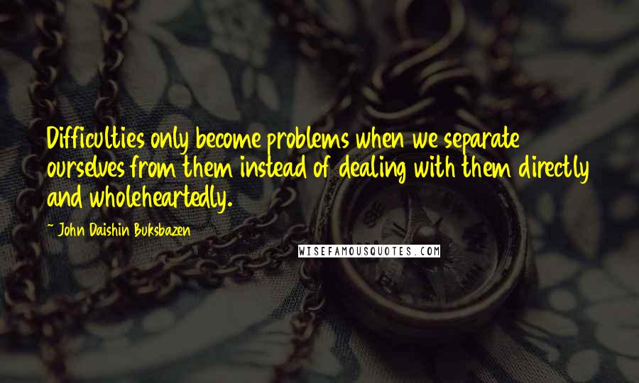 John Daishin Buksbazen Quotes: Difficulties only become problems when we separate ourselves from them instead of dealing with them directly and wholeheartedly.