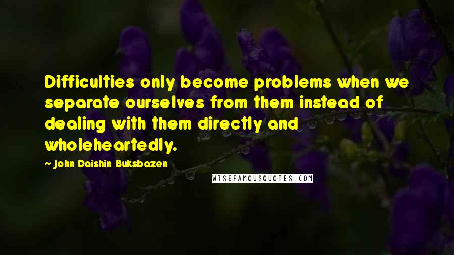 John Daishin Buksbazen Quotes: Difficulties only become problems when we separate ourselves from them instead of dealing with them directly and wholeheartedly.