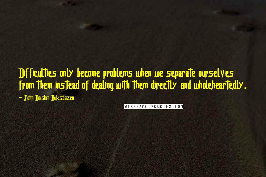 John Daishin Buksbazen Quotes: Difficulties only become problems when we separate ourselves from them instead of dealing with them directly and wholeheartedly.