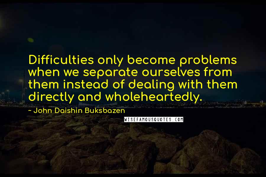 John Daishin Buksbazen Quotes: Difficulties only become problems when we separate ourselves from them instead of dealing with them directly and wholeheartedly.