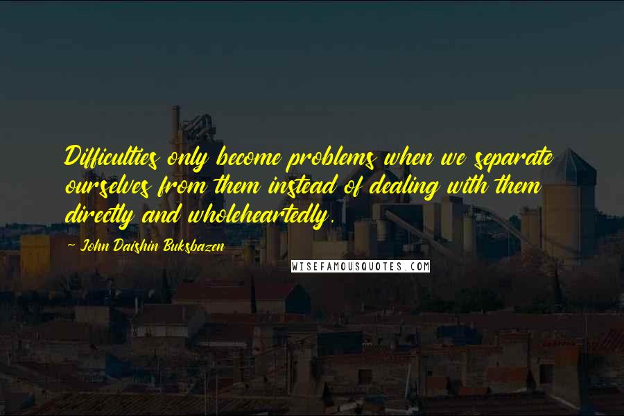 John Daishin Buksbazen Quotes: Difficulties only become problems when we separate ourselves from them instead of dealing with them directly and wholeheartedly.