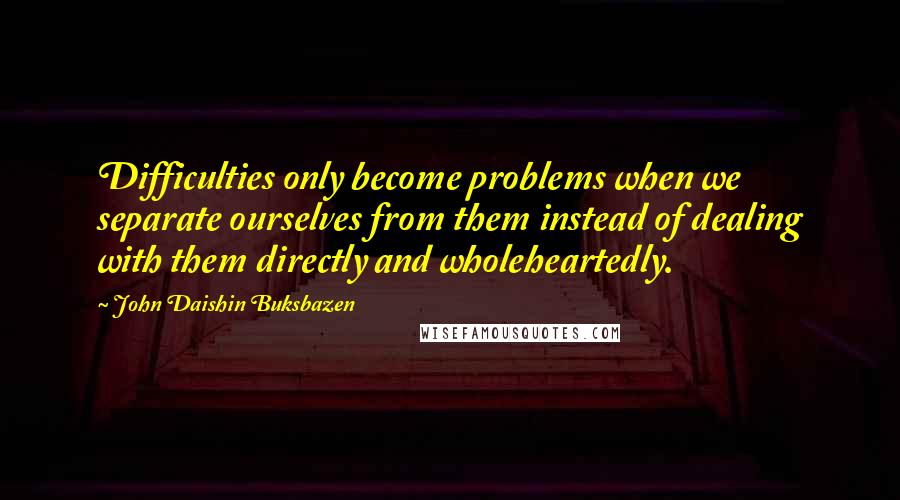 John Daishin Buksbazen Quotes: Difficulties only become problems when we separate ourselves from them instead of dealing with them directly and wholeheartedly.