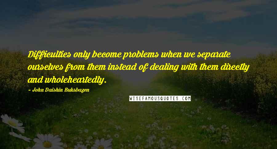 John Daishin Buksbazen Quotes: Difficulties only become problems when we separate ourselves from them instead of dealing with them directly and wholeheartedly.