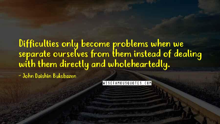 John Daishin Buksbazen Quotes: Difficulties only become problems when we separate ourselves from them instead of dealing with them directly and wholeheartedly.