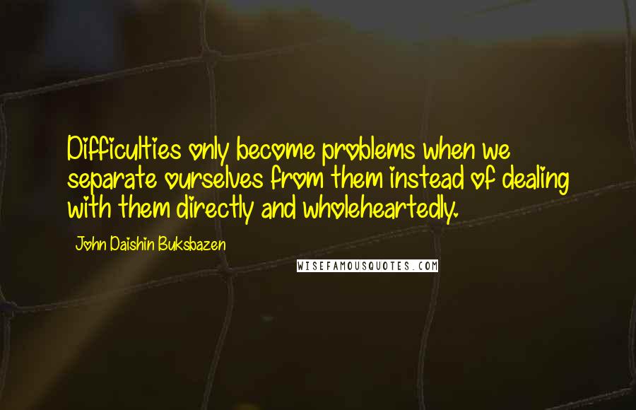 John Daishin Buksbazen Quotes: Difficulties only become problems when we separate ourselves from them instead of dealing with them directly and wholeheartedly.