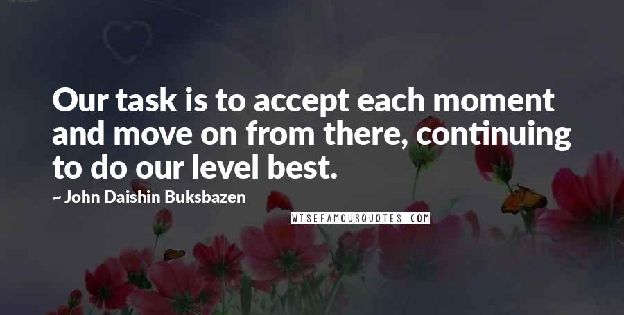 John Daishin Buksbazen Quotes: Our task is to accept each moment and move on from there, continuing to do our level best.