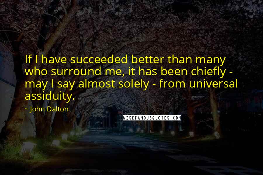 John Dalton Quotes: If I have succeeded better than many who surround me, it has been chiefly - may I say almost solely - from universal assiduity.