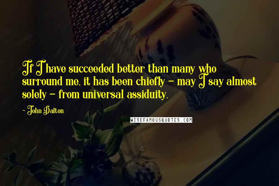 John Dalton Quotes: If I have succeeded better than many who surround me, it has been chiefly - may I say almost solely - from universal assiduity.