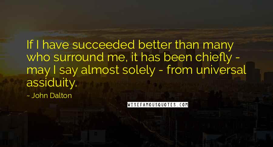 John Dalton Quotes: If I have succeeded better than many who surround me, it has been chiefly - may I say almost solely - from universal assiduity.