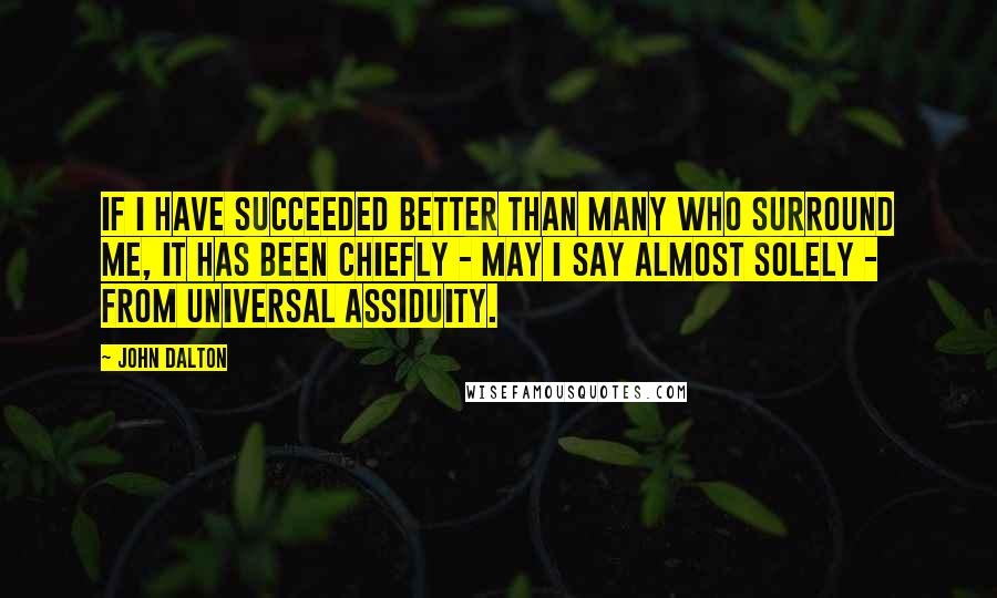 John Dalton Quotes: If I have succeeded better than many who surround me, it has been chiefly - may I say almost solely - from universal assiduity.