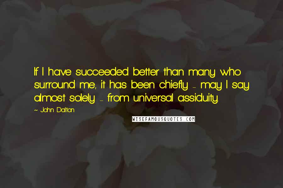 John Dalton Quotes: If I have succeeded better than many who surround me, it has been chiefly - may I say almost solely - from universal assiduity.