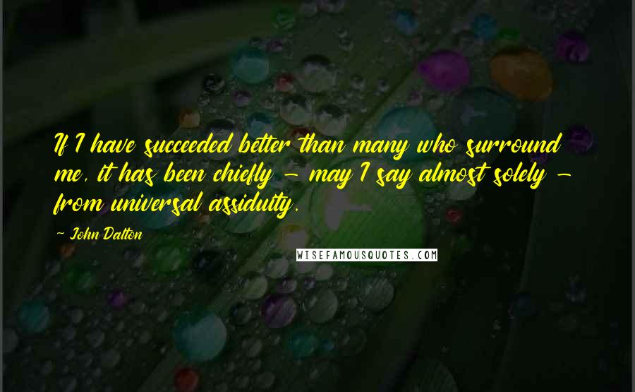 John Dalton Quotes: If I have succeeded better than many who surround me, it has been chiefly - may I say almost solely - from universal assiduity.