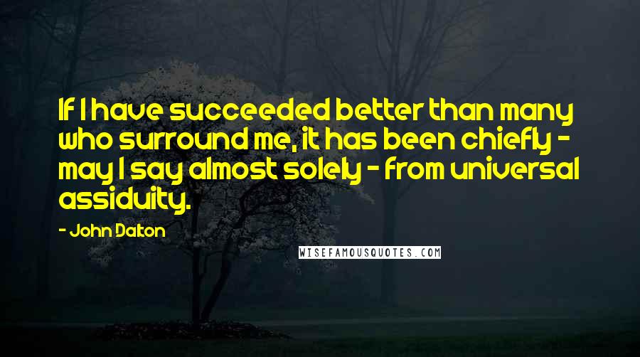 John Dalton Quotes: If I have succeeded better than many who surround me, it has been chiefly - may I say almost solely - from universal assiduity.