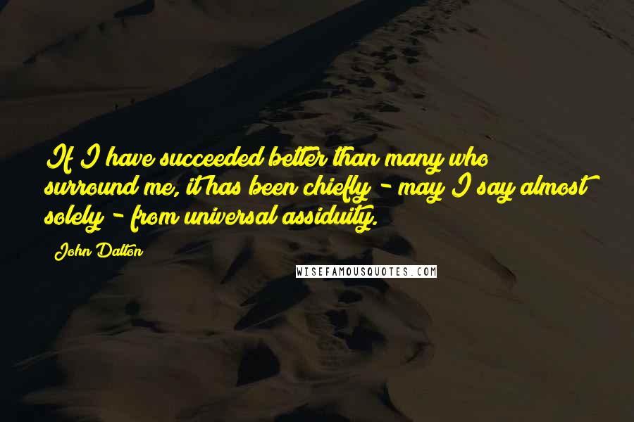 John Dalton Quotes: If I have succeeded better than many who surround me, it has been chiefly - may I say almost solely - from universal assiduity.