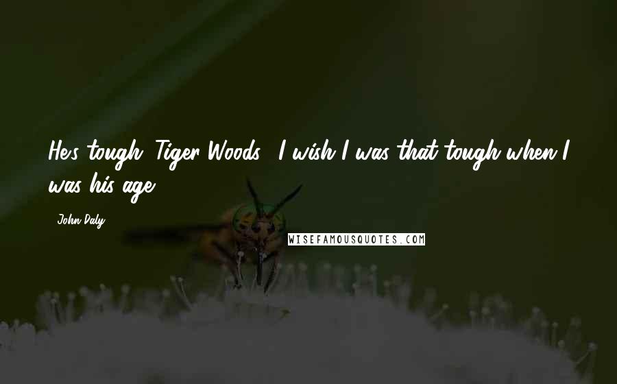 John Daly Quotes: He's tough (Tiger Woods). I wish I was that tough when I was his age.