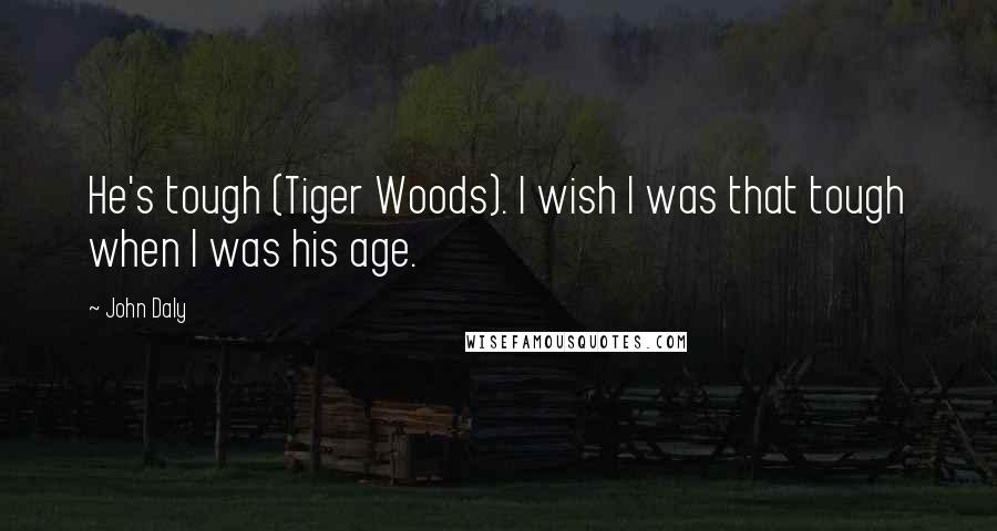 John Daly Quotes: He's tough (Tiger Woods). I wish I was that tough when I was his age.