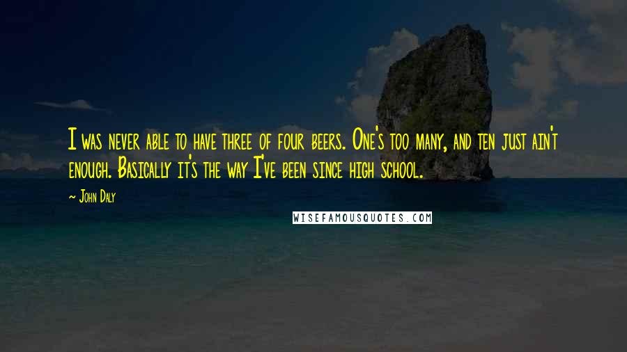 John Daly Quotes: I was never able to have three of four beers. One's too many, and ten just ain't enough. Basically it's the way I've been since high school.