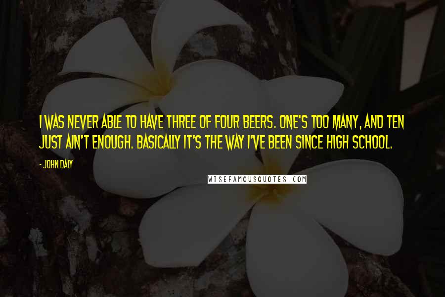 John Daly Quotes: I was never able to have three of four beers. One's too many, and ten just ain't enough. Basically it's the way I've been since high school.