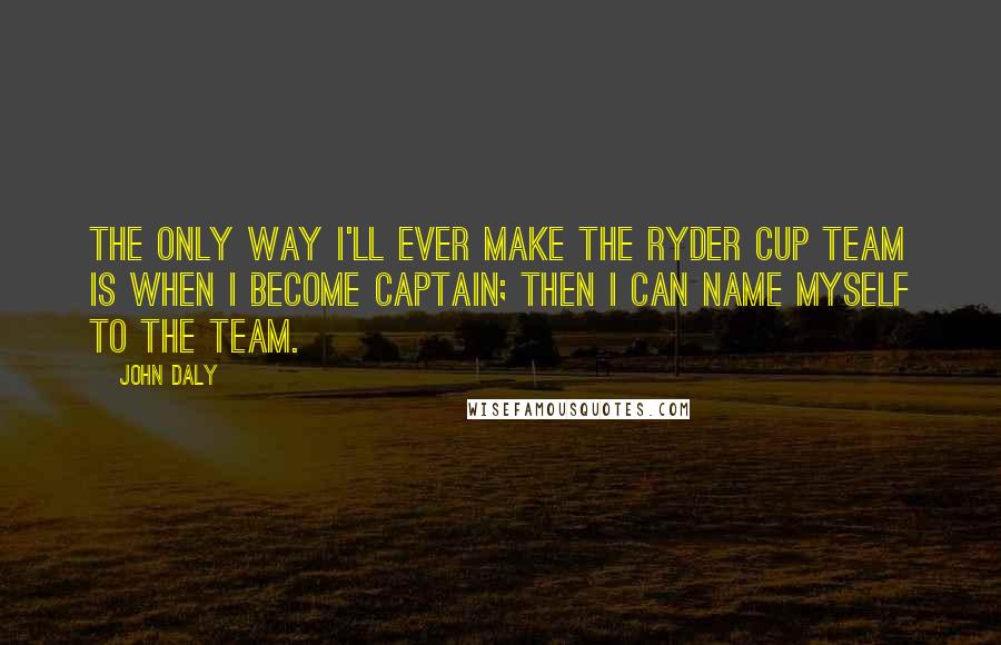 John Daly Quotes: The only way I'll ever make the Ryder Cup team is when I become captain; then I can name myself to the team.