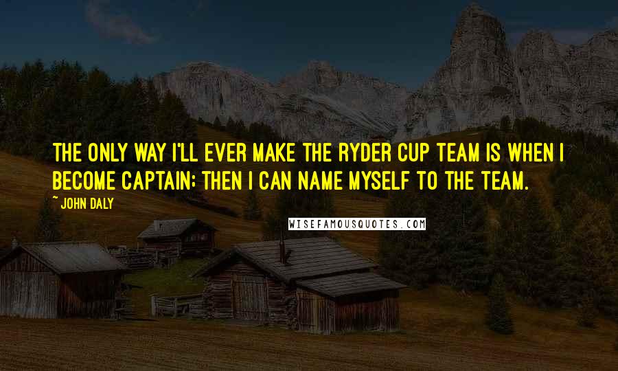 John Daly Quotes: The only way I'll ever make the Ryder Cup team is when I become captain; then I can name myself to the team.