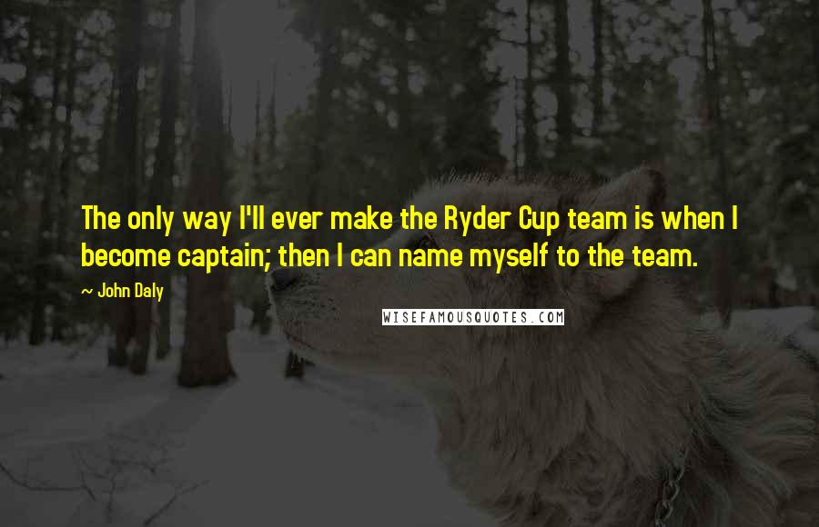 John Daly Quotes: The only way I'll ever make the Ryder Cup team is when I become captain; then I can name myself to the team.