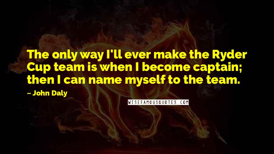 John Daly Quotes: The only way I'll ever make the Ryder Cup team is when I become captain; then I can name myself to the team.