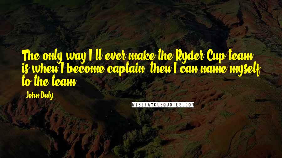 John Daly Quotes: The only way I'll ever make the Ryder Cup team is when I become captain; then I can name myself to the team.