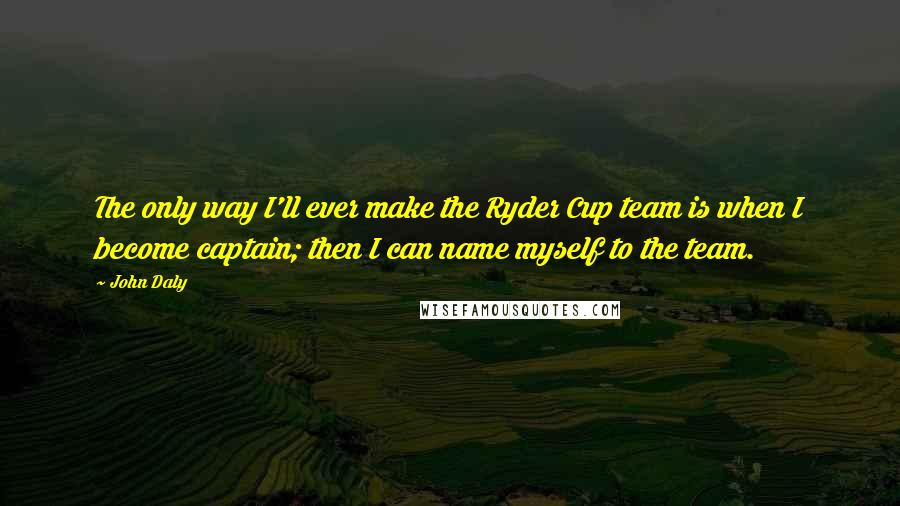 John Daly Quotes: The only way I'll ever make the Ryder Cup team is when I become captain; then I can name myself to the team.