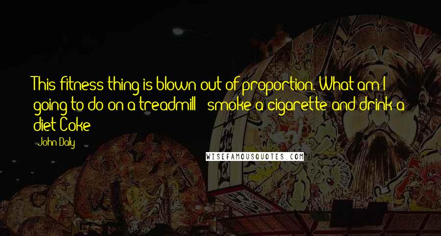 John Daly Quotes: This fitness thing is blown out of proportion. What am I going to do on a treadmill - smoke a cigarette and drink a diet Coke?