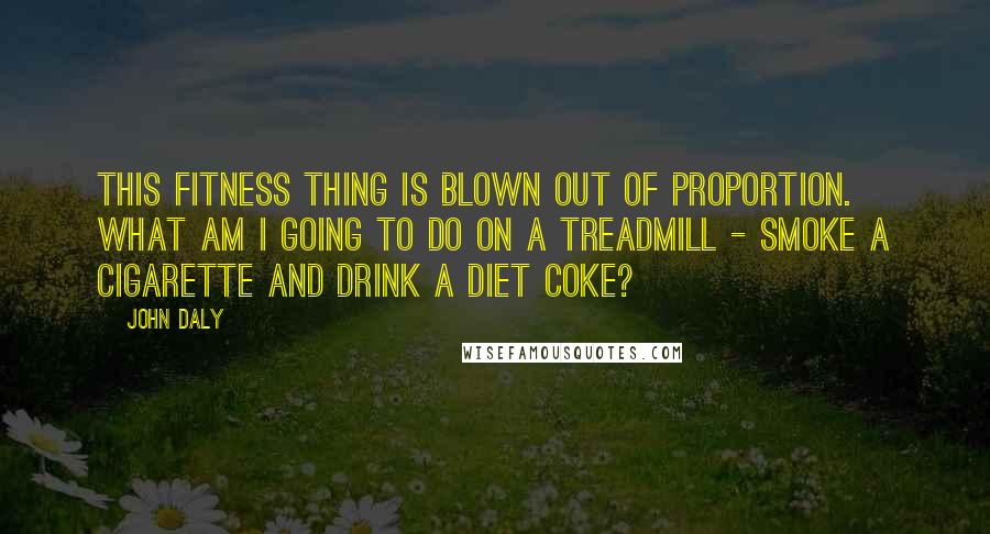 John Daly Quotes: This fitness thing is blown out of proportion. What am I going to do on a treadmill - smoke a cigarette and drink a diet Coke?