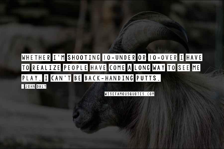 John Daly Quotes: Whether I'm shooting 10-under or 10-over I have to realize people have come a long way to see me play. I can't be back-handing putts.