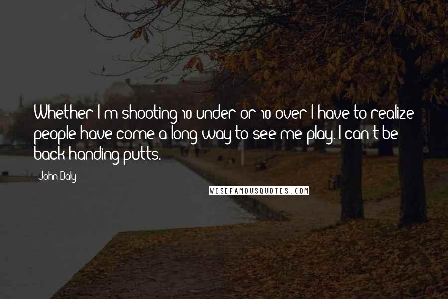 John Daly Quotes: Whether I'm shooting 10-under or 10-over I have to realize people have come a long way to see me play. I can't be back-handing putts.