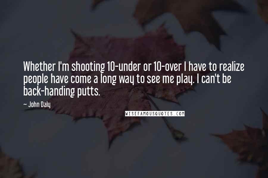 John Daly Quotes: Whether I'm shooting 10-under or 10-over I have to realize people have come a long way to see me play. I can't be back-handing putts.